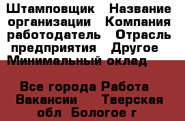 Штамповщик › Название организации ­ Компания-работодатель › Отрасль предприятия ­ Другое › Минимальный оклад ­ 1 - Все города Работа » Вакансии   . Тверская обл.,Бологое г.